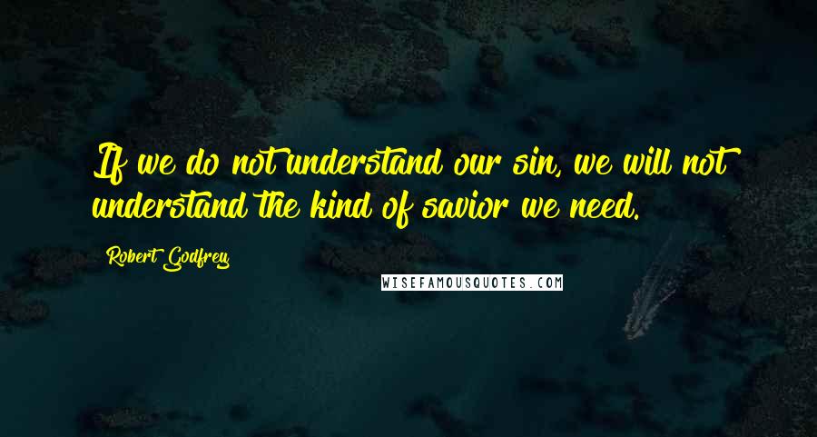 Robert Godfrey Quotes: If we do not understand our sin, we will not understand the kind of savior we need.