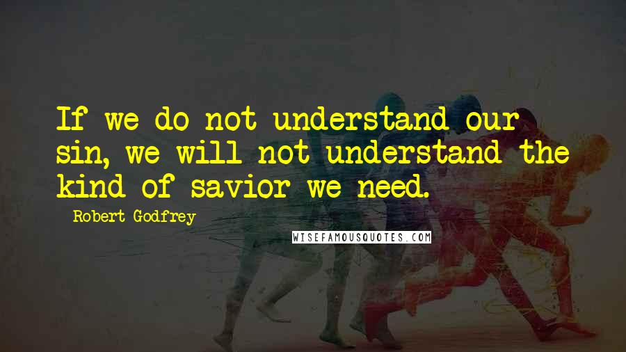 Robert Godfrey Quotes: If we do not understand our sin, we will not understand the kind of savior we need.