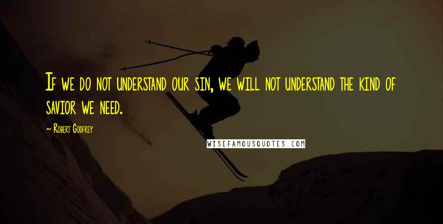 Robert Godfrey Quotes: If we do not understand our sin, we will not understand the kind of savior we need.