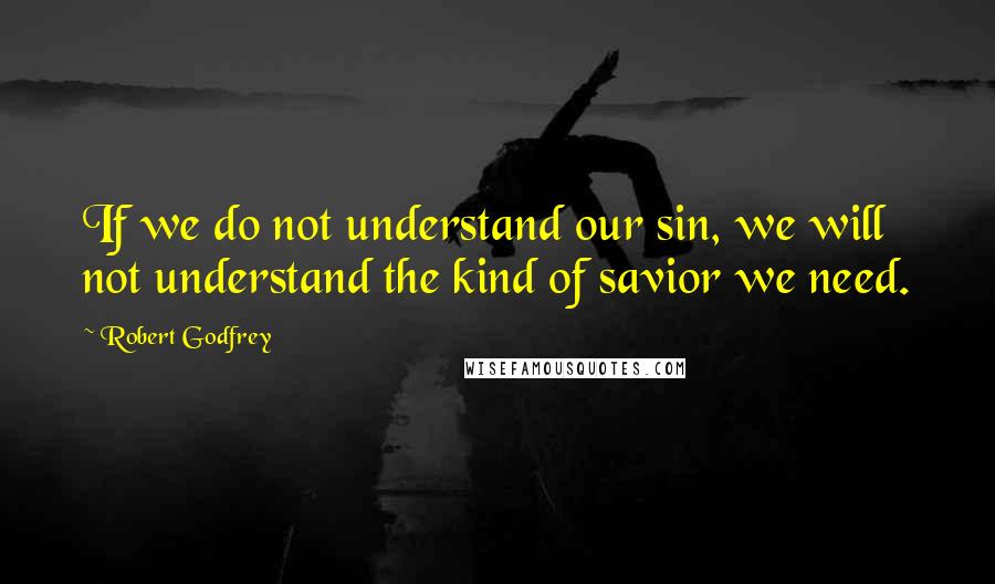 Robert Godfrey Quotes: If we do not understand our sin, we will not understand the kind of savior we need.