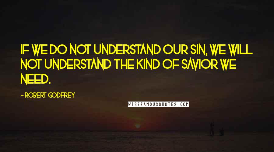 Robert Godfrey Quotes: If we do not understand our sin, we will not understand the kind of savior we need.