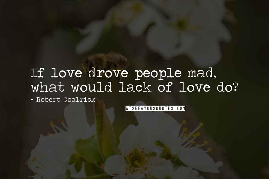 Robert Goolrick Quotes: If love drove people mad, what would lack of love do?