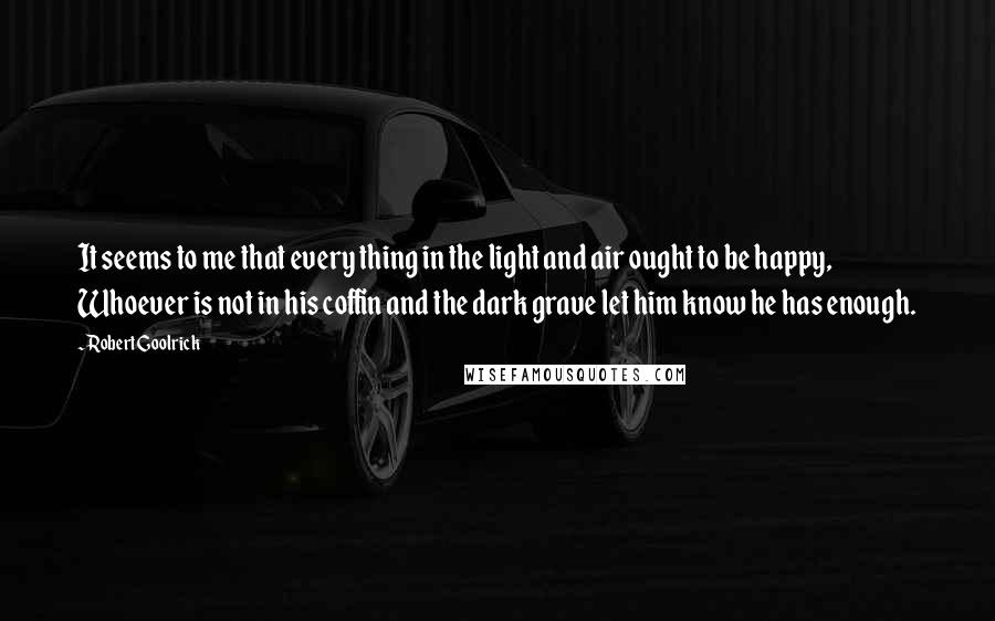 Robert Goolrick Quotes: It seems to me that every thing in the light and air ought to be happy, Whoever is not in his coffin and the dark grave let him know he has enough.