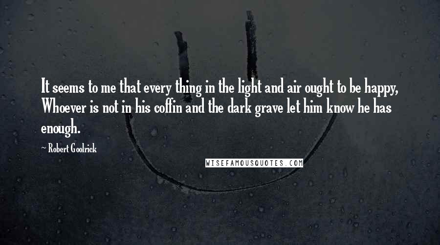 Robert Goolrick Quotes: It seems to me that every thing in the light and air ought to be happy, Whoever is not in his coffin and the dark grave let him know he has enough.