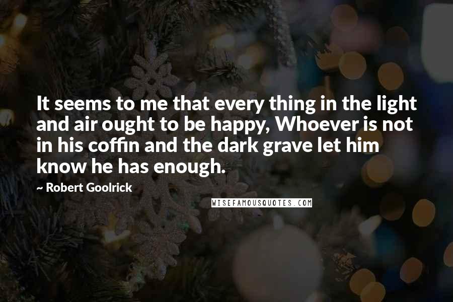 Robert Goolrick Quotes: It seems to me that every thing in the light and air ought to be happy, Whoever is not in his coffin and the dark grave let him know he has enough.