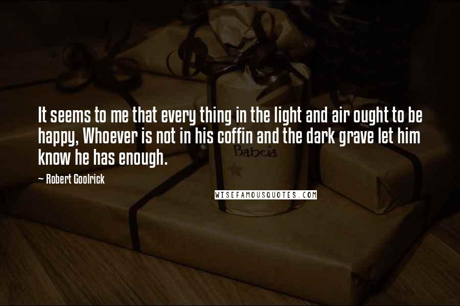 Robert Goolrick Quotes: It seems to me that every thing in the light and air ought to be happy, Whoever is not in his coffin and the dark grave let him know he has enough.