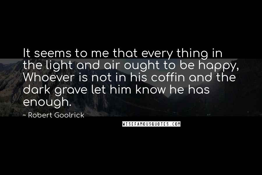 Robert Goolrick Quotes: It seems to me that every thing in the light and air ought to be happy, Whoever is not in his coffin and the dark grave let him know he has enough.