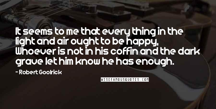 Robert Goolrick Quotes: It seems to me that every thing in the light and air ought to be happy, Whoever is not in his coffin and the dark grave let him know he has enough.