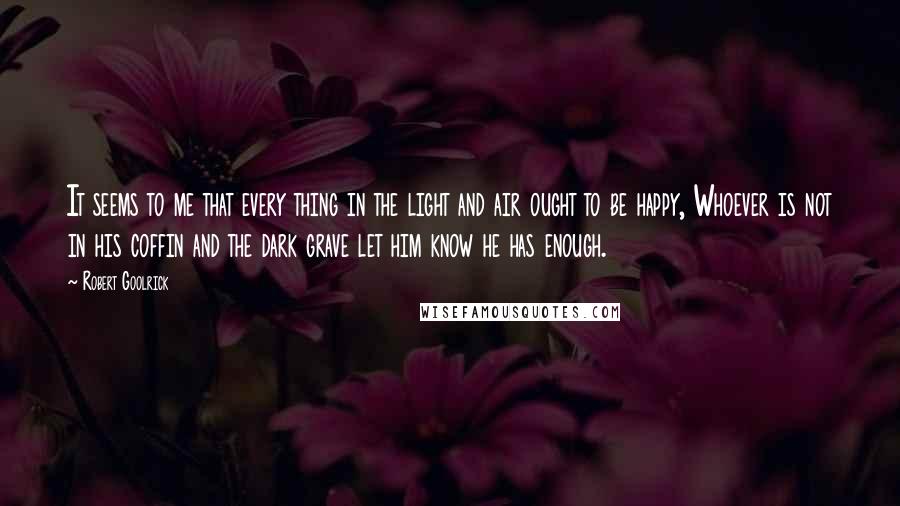 Robert Goolrick Quotes: It seems to me that every thing in the light and air ought to be happy, Whoever is not in his coffin and the dark grave let him know he has enough.