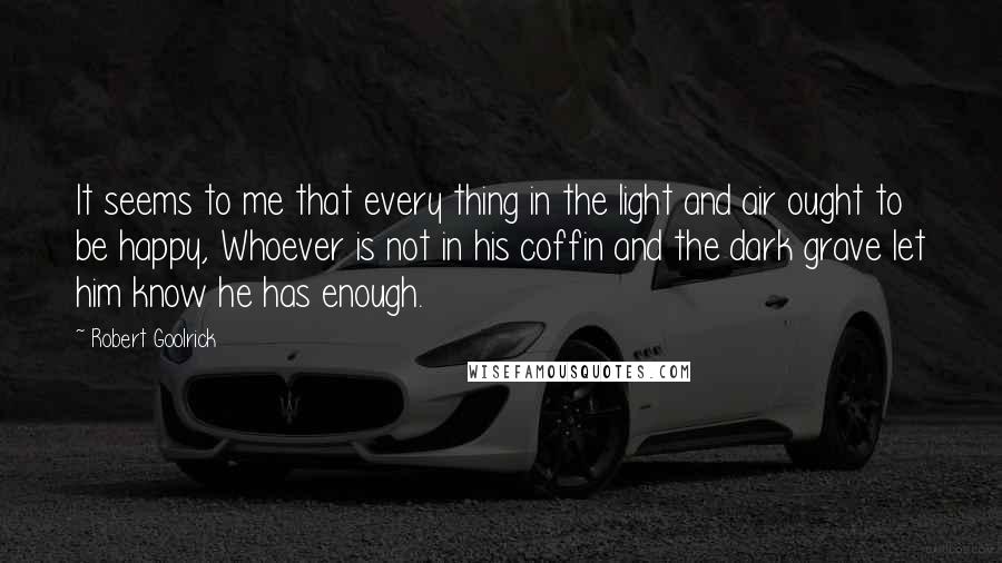 Robert Goolrick Quotes: It seems to me that every thing in the light and air ought to be happy, Whoever is not in his coffin and the dark grave let him know he has enough.