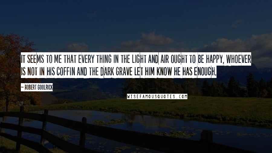 Robert Goolrick Quotes: It seems to me that every thing in the light and air ought to be happy, Whoever is not in his coffin and the dark grave let him know he has enough.