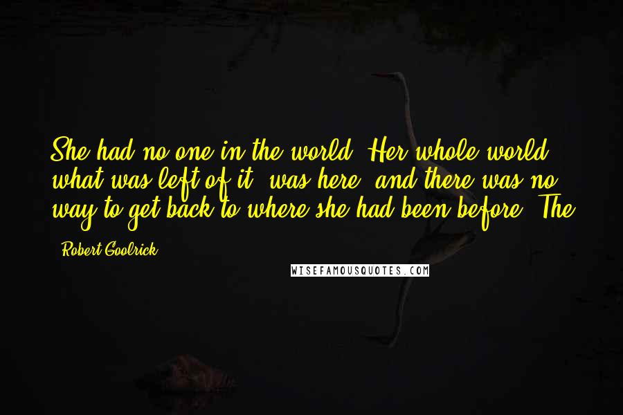 Robert Goolrick Quotes: She had no one in the world. Her whole world, what was left of it, was here, and there was no way to get back to where she had been before. The