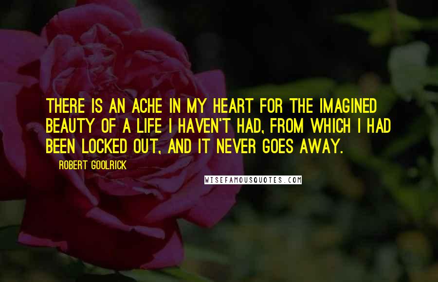 Robert Goolrick Quotes: There is an ache in my heart for the imagined beauty of a life I haven't had, from which I had been locked out, and it never goes away.