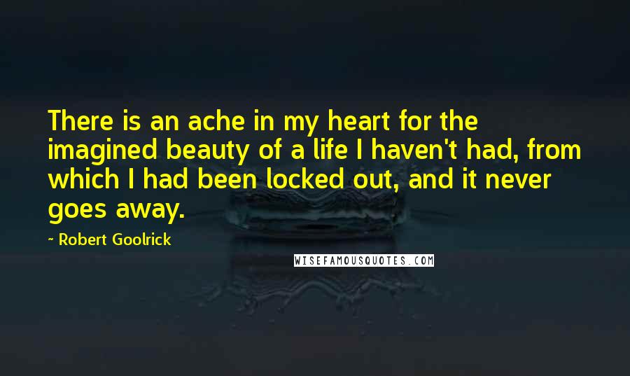 Robert Goolrick Quotes: There is an ache in my heart for the imagined beauty of a life I haven't had, from which I had been locked out, and it never goes away.