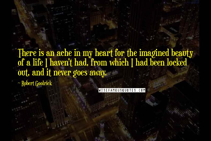 Robert Goolrick Quotes: There is an ache in my heart for the imagined beauty of a life I haven't had, from which I had been locked out, and it never goes away.