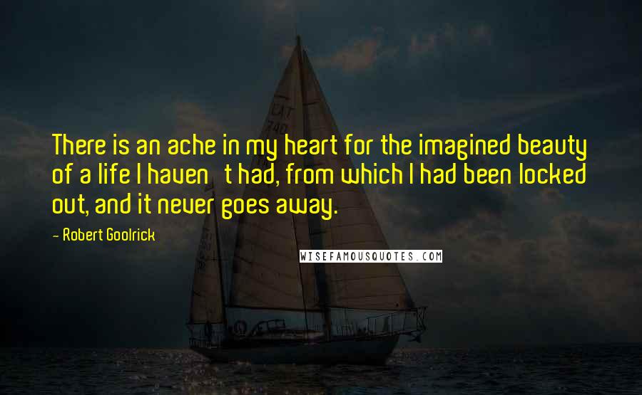 Robert Goolrick Quotes: There is an ache in my heart for the imagined beauty of a life I haven't had, from which I had been locked out, and it never goes away.