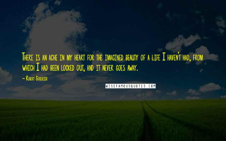 Robert Goolrick Quotes: There is an ache in my heart for the imagined beauty of a life I haven't had, from which I had been locked out, and it never goes away.