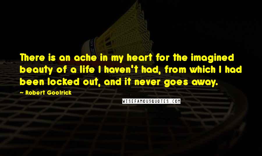 Robert Goolrick Quotes: There is an ache in my heart for the imagined beauty of a life I haven't had, from which I had been locked out, and it never goes away.