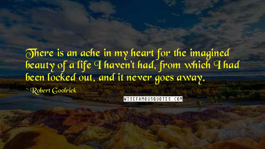 Robert Goolrick Quotes: There is an ache in my heart for the imagined beauty of a life I haven't had, from which I had been locked out, and it never goes away.