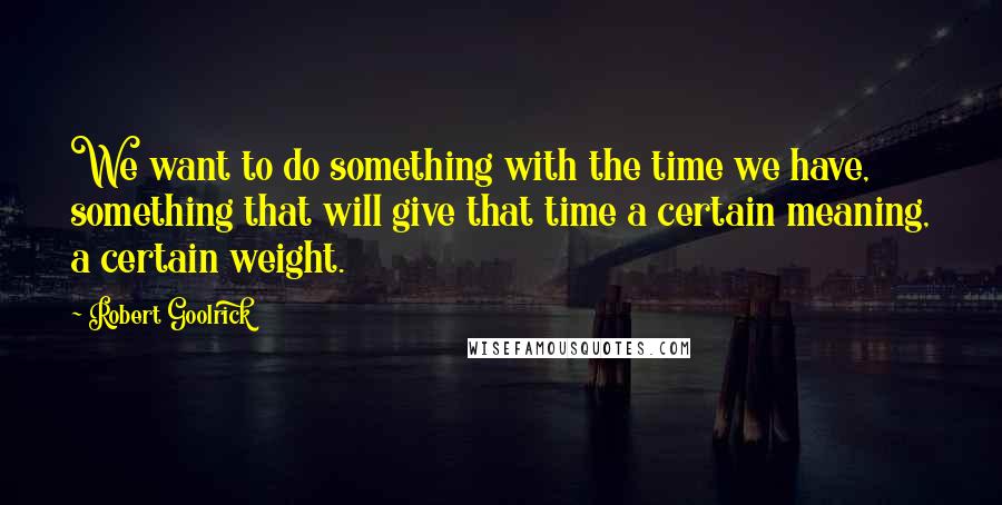 Robert Goolrick Quotes: We want to do something with the time we have, something that will give that time a certain meaning, a certain weight.