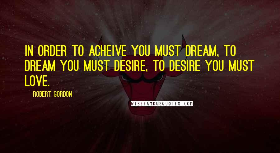 Robert Gordon Quotes: In order to acheive you must dream, to dream you must desire, to desire you must love.