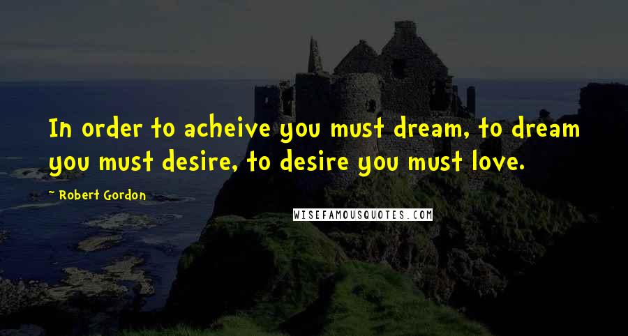 Robert Gordon Quotes: In order to acheive you must dream, to dream you must desire, to desire you must love.