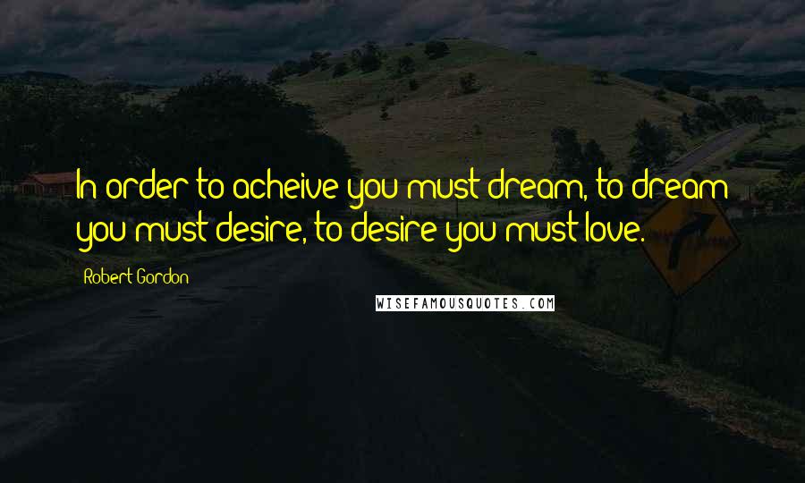 Robert Gordon Quotes: In order to acheive you must dream, to dream you must desire, to desire you must love.