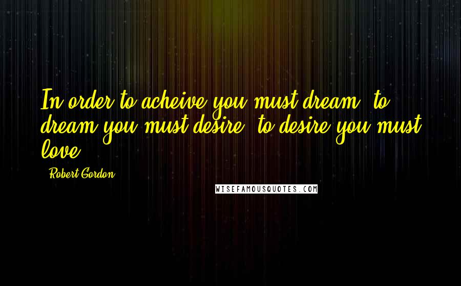 Robert Gordon Quotes: In order to acheive you must dream, to dream you must desire, to desire you must love.