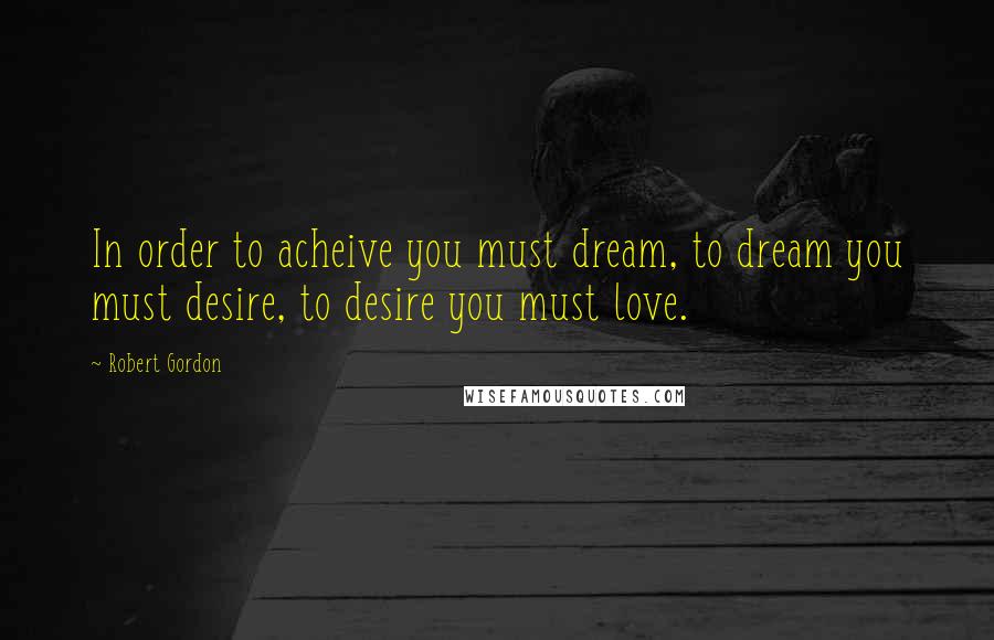 Robert Gordon Quotes: In order to acheive you must dream, to dream you must desire, to desire you must love.