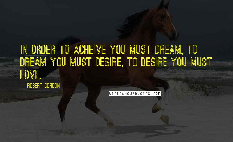 Robert Gordon Quotes: In order to acheive you must dream, to dream you must desire, to desire you must love.
