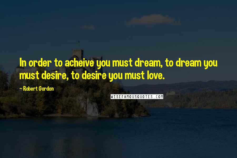 Robert Gordon Quotes: In order to acheive you must dream, to dream you must desire, to desire you must love.