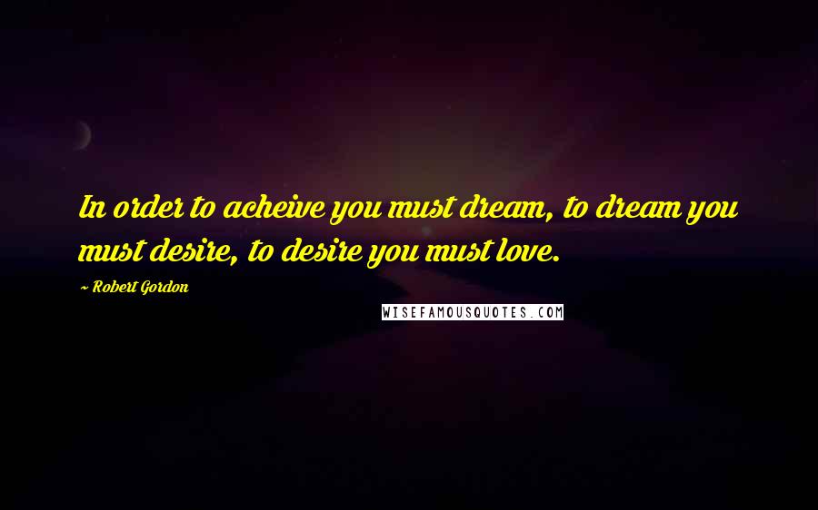 Robert Gordon Quotes: In order to acheive you must dream, to dream you must desire, to desire you must love.