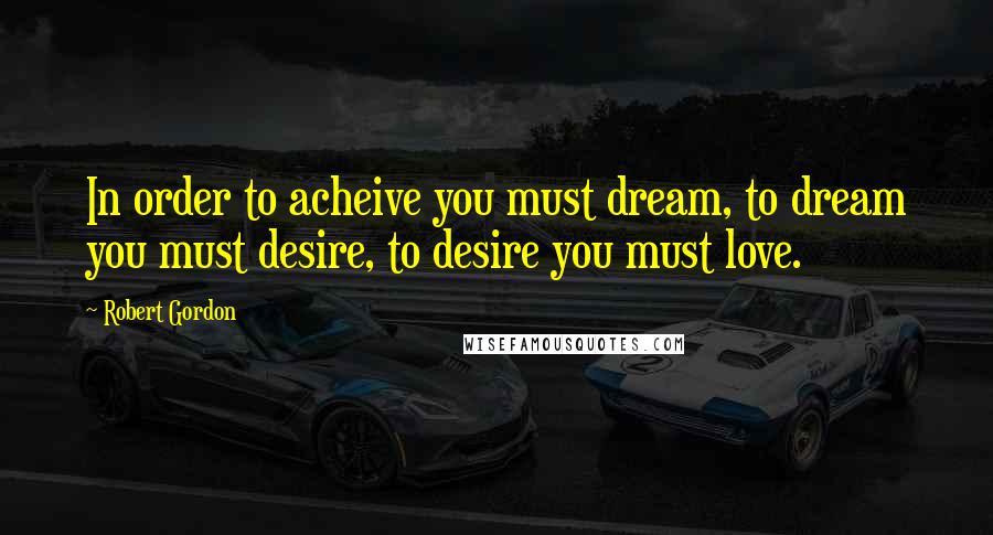 Robert Gordon Quotes: In order to acheive you must dream, to dream you must desire, to desire you must love.