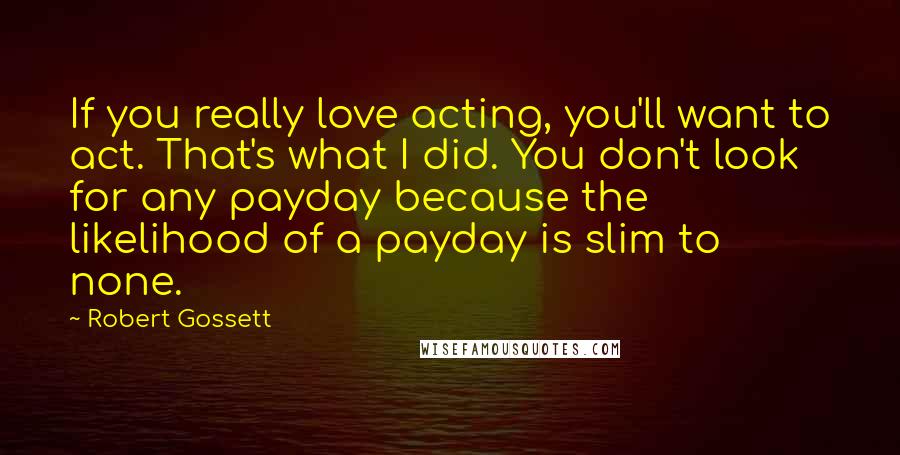 Robert Gossett Quotes: If you really love acting, you'll want to act. That's what I did. You don't look for any payday because the likelihood of a payday is slim to none.