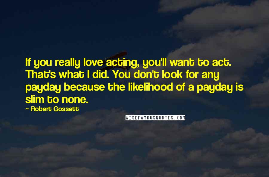 Robert Gossett Quotes: If you really love acting, you'll want to act. That's what I did. You don't look for any payday because the likelihood of a payday is slim to none.