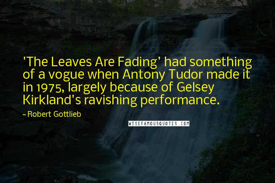 Robert Gottlieb Quotes: 'The Leaves Are Fading' had something of a vogue when Antony Tudor made it in 1975, largely because of Gelsey Kirkland's ravishing performance.