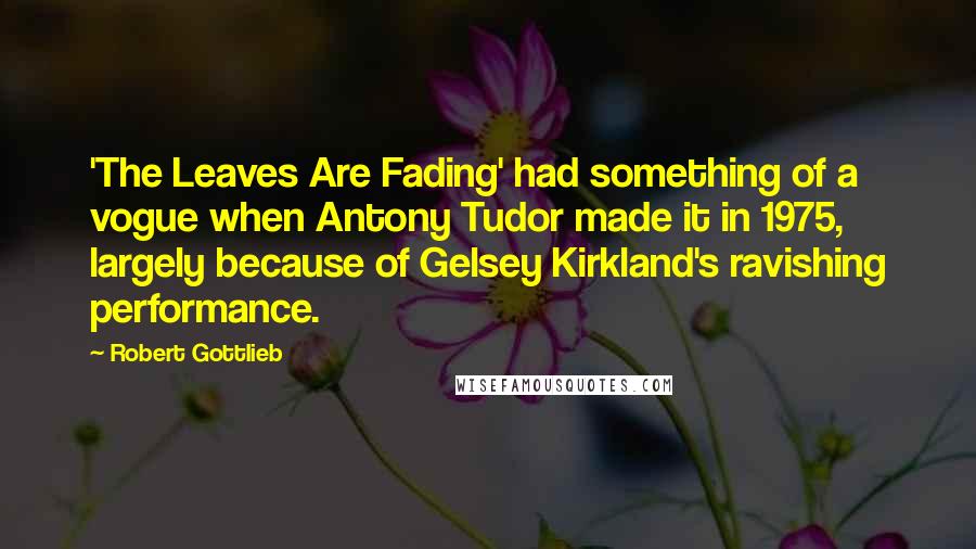 Robert Gottlieb Quotes: 'The Leaves Are Fading' had something of a vogue when Antony Tudor made it in 1975, largely because of Gelsey Kirkland's ravishing performance.