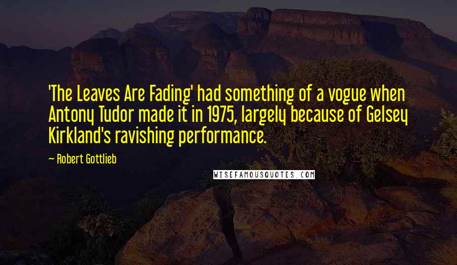 Robert Gottlieb Quotes: 'The Leaves Are Fading' had something of a vogue when Antony Tudor made it in 1975, largely because of Gelsey Kirkland's ravishing performance.