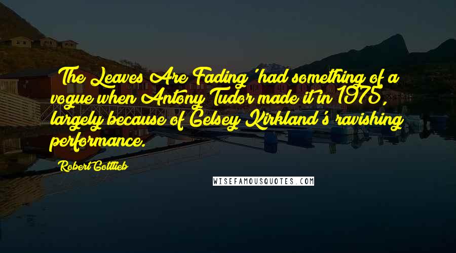 Robert Gottlieb Quotes: 'The Leaves Are Fading' had something of a vogue when Antony Tudor made it in 1975, largely because of Gelsey Kirkland's ravishing performance.