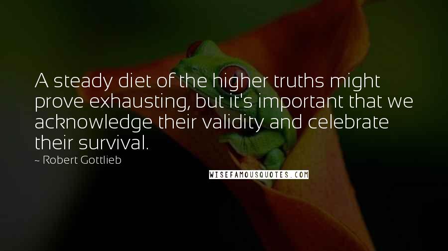 Robert Gottlieb Quotes: A steady diet of the higher truths might prove exhausting, but it's important that we acknowledge their validity and celebrate their survival.