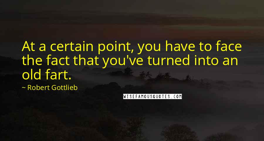 Robert Gottlieb Quotes: At a certain point, you have to face the fact that you've turned into an old fart.