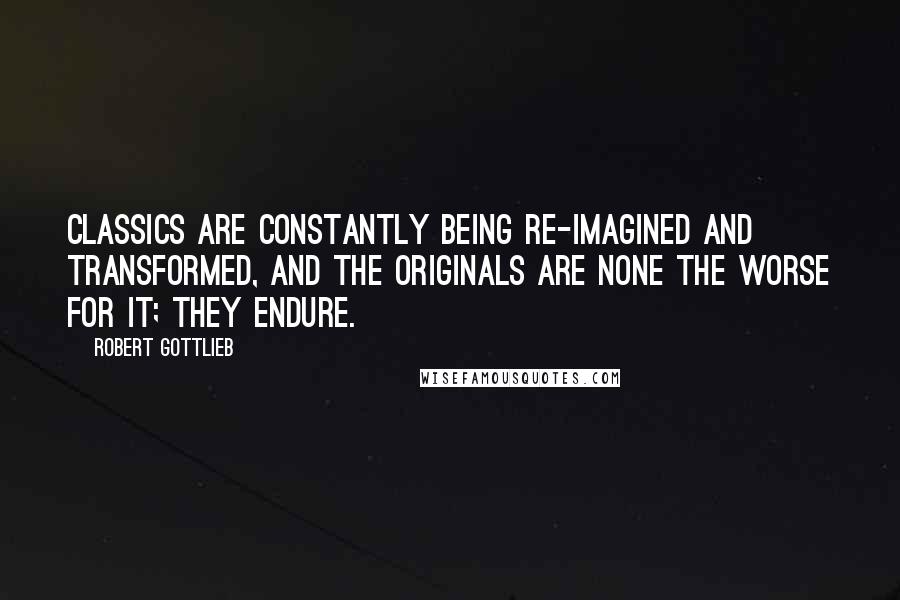 Robert Gottlieb Quotes: Classics are constantly being re-imagined and transformed, and the originals are none the worse for it; they endure.