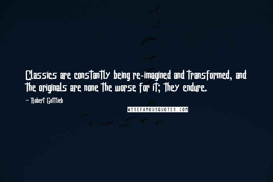 Robert Gottlieb Quotes: Classics are constantly being re-imagined and transformed, and the originals are none the worse for it; they endure.