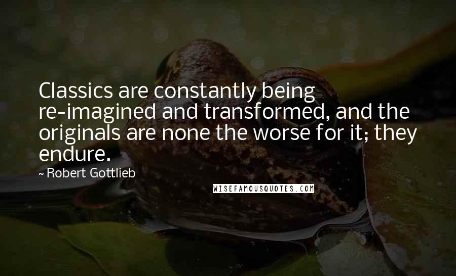 Robert Gottlieb Quotes: Classics are constantly being re-imagined and transformed, and the originals are none the worse for it; they endure.