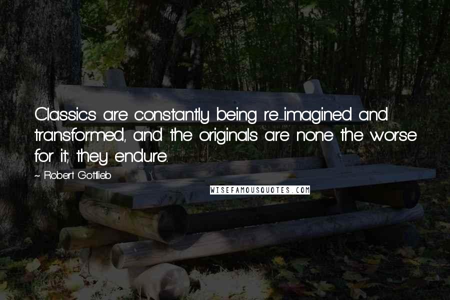 Robert Gottlieb Quotes: Classics are constantly being re-imagined and transformed, and the originals are none the worse for it; they endure.