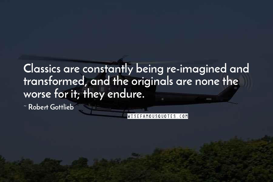 Robert Gottlieb Quotes: Classics are constantly being re-imagined and transformed, and the originals are none the worse for it; they endure.