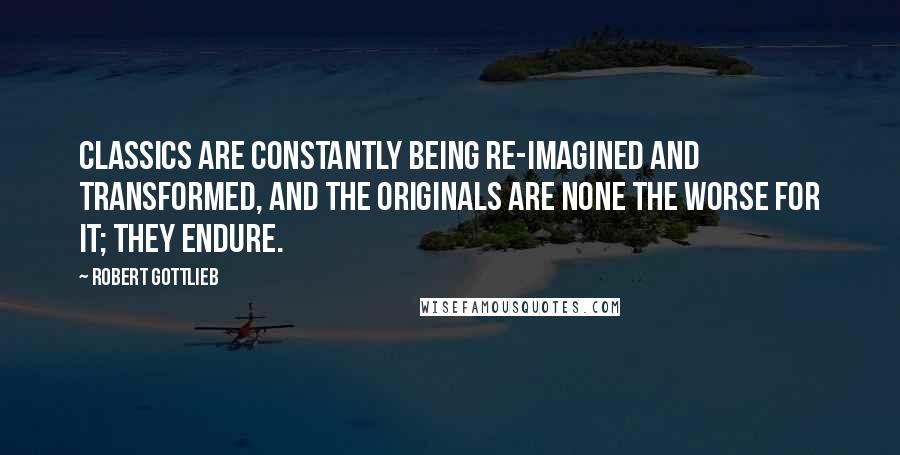 Robert Gottlieb Quotes: Classics are constantly being re-imagined and transformed, and the originals are none the worse for it; they endure.