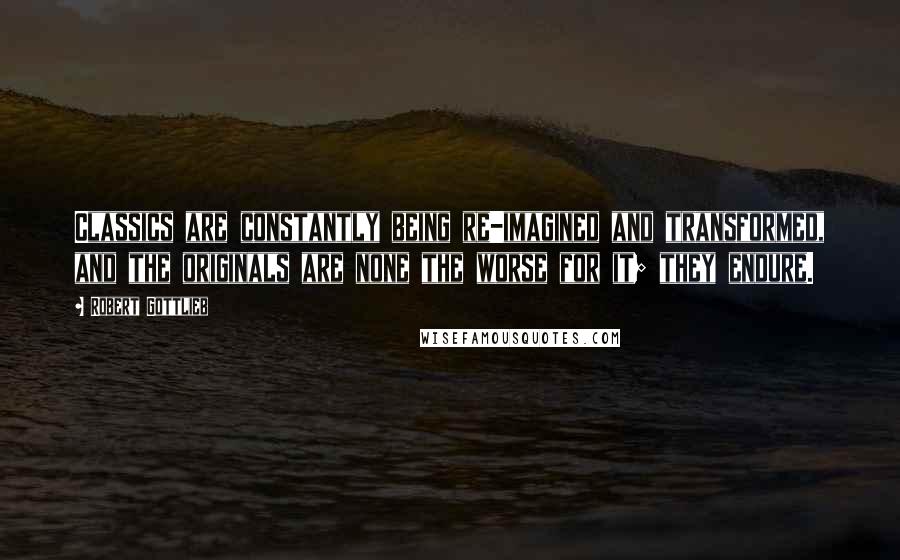 Robert Gottlieb Quotes: Classics are constantly being re-imagined and transformed, and the originals are none the worse for it; they endure.