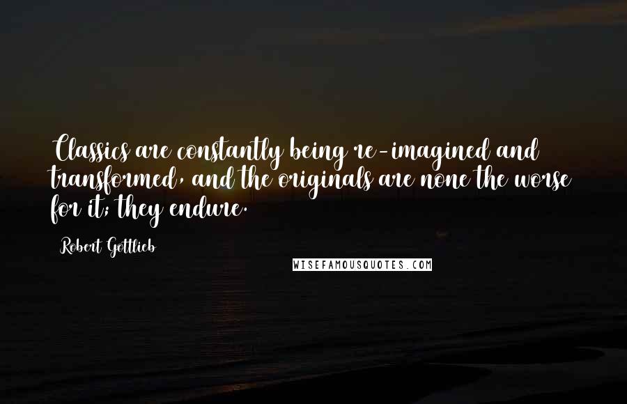 Robert Gottlieb Quotes: Classics are constantly being re-imagined and transformed, and the originals are none the worse for it; they endure.