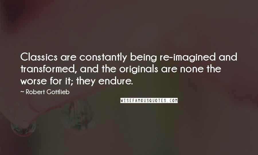 Robert Gottlieb Quotes: Classics are constantly being re-imagined and transformed, and the originals are none the worse for it; they endure.